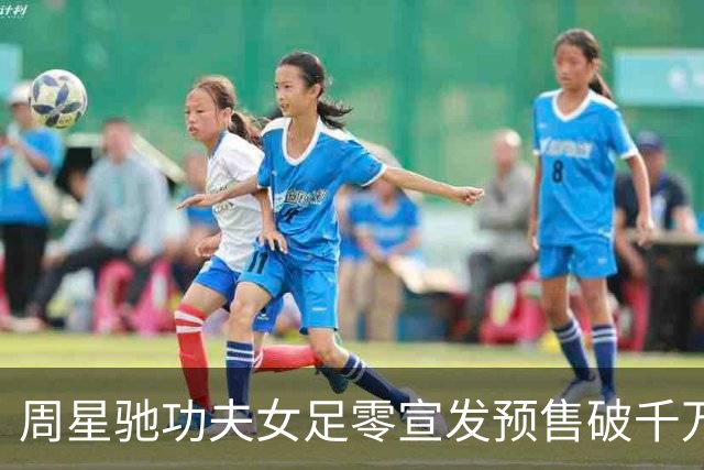 周星驰功夫女足零宣发预售破千万，张柏芝包18场力挺，12亿才回本